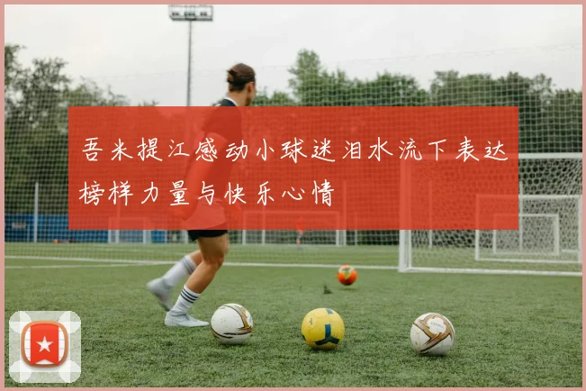 吾米提江感动小球迷泪水流下表达榜样力量与快乐心情