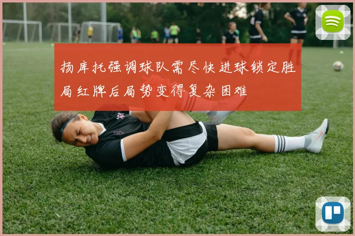扬库托强调球队需尽快进球锁定胜局红牌后局势变得复杂困难