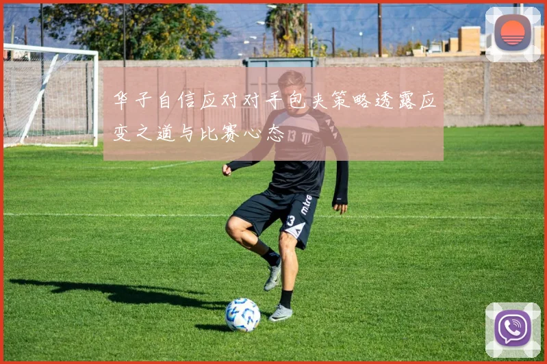 华子自信应对对手包夹策略透露应变之道与比赛心态