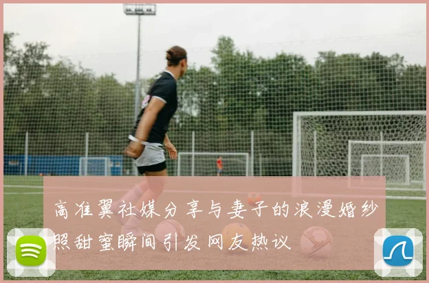 高准翼社媒分享与妻子的浪漫婚纱照甜蜜瞬间引发网友热议
