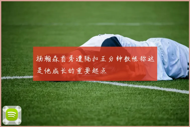 杨瀚森首秀遭隔扣五分钟教练称这是他成长的重要起点