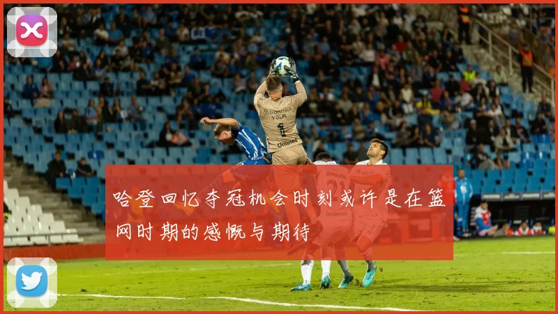 哈登回忆夺冠机会时刻或许是在篮网时期的感慨与期待