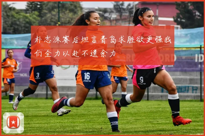 朴志洙赛后坦言青岛求胜欲更强我们全力以赴不遗余力