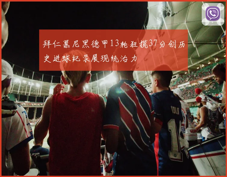 拜仁慕尼黑德甲13轮狂揽37分创历史进球纪录展现统治力