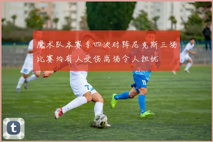 魔术队本赛季四次对阵尼克斯三场比赛均有人受伤离场令人担忧