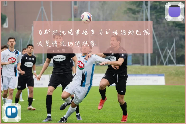 马斯坦托诺重返皇马训练场姆巴佩恢复情况仍待观察