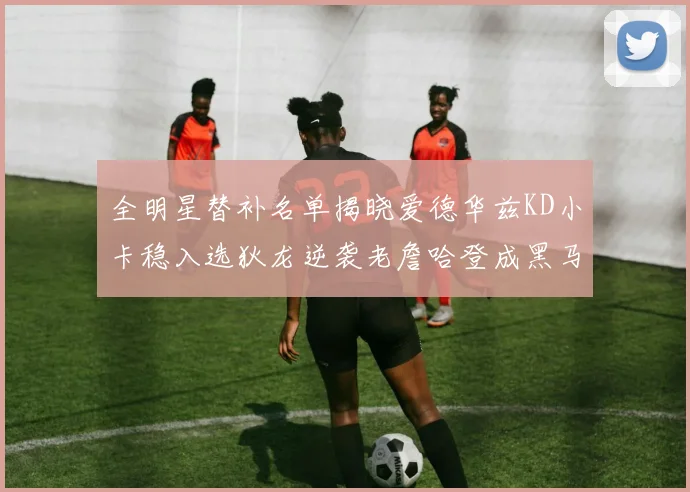 全明星替补名单揭晓爱德华兹KD小卡稳入选狄龙逆袭老詹哈登成黑马