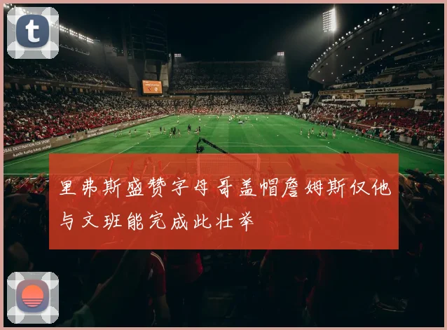 里弗斯盛赞字母哥盖帽詹姆斯仅他与文班能完成此壮举