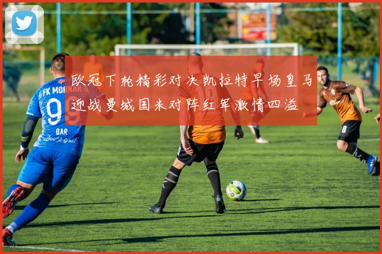 欧冠下轮精彩对决凯拉特早场皇马迎战曼城国米对阵红军激情四溢