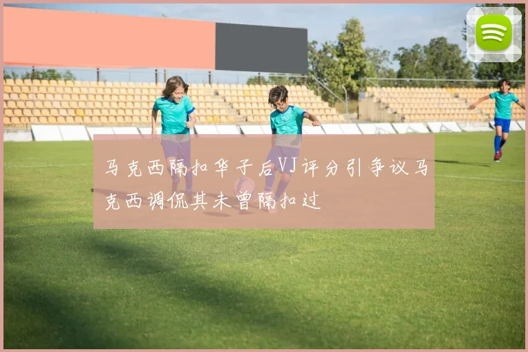 马克西隔扣华子后VJ评分引争议马克西调侃其未曾隔扣过