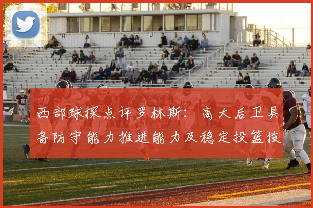 西部球探点评罗林斯：高大后卫具备防守能力推进能力及稳定投篮技巧