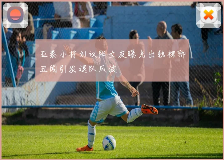 亚泰小将刘议阳女友曝光出轨裸聊丑闻引发退队风波