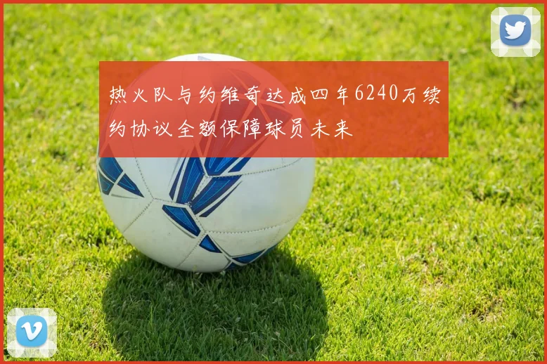 热火队与约维奇达成四年6240万续约协议全额保障球员未来