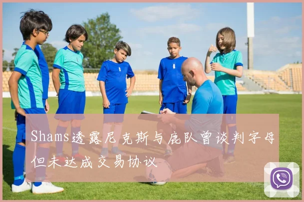 Shams透露尼克斯与鹿队曾谈判字母但未达成交易协议