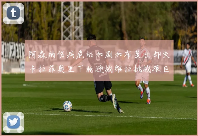 阿森纳伤病危机加剧加布复出却失卡拉菲奥里下轮迎战维拉挑战艰巨