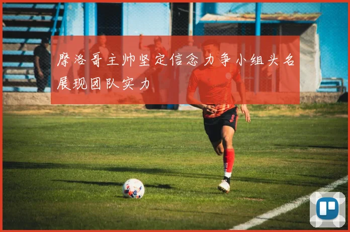 摩洛哥主帅坚定信念力争小组头名展现团队实力