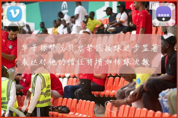 华子称赞戈贝尔禁区接球进步显著表达对他的信任将增加传球次数