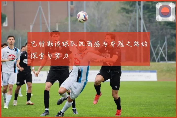 巴特勒谈球队饥渴感与夺冠之路的探索与努力