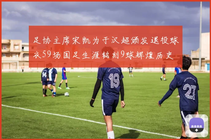 足协主席宋凯为于汉超颁发退役球衣59场国足生涯铭刻9球辉煌历史