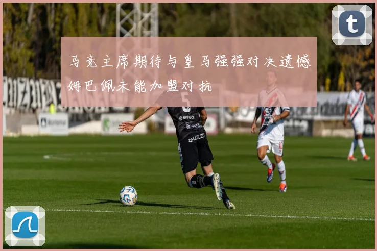 马竞主席期待与皇马强强对决遗憾姆巴佩未能加盟对抗