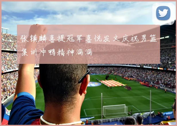 张镇麟喜提冠军喜悦发文庆祝男篮集训冲鸭精神满满