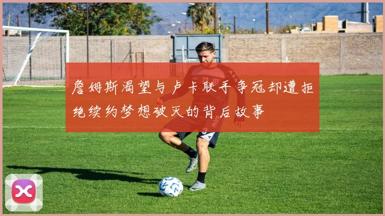 詹姆斯渴望与卢卡联手争冠却遭拒绝续约梦想破灭的背后故事