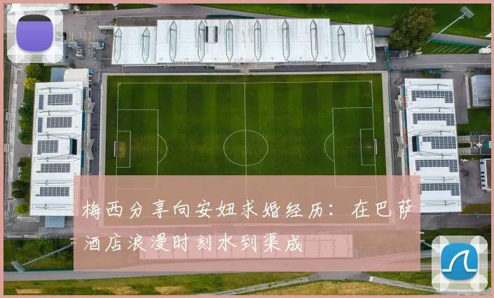 梅西分享向安妞求婚经历：在巴萨酒店浪漫时刻水到渠成