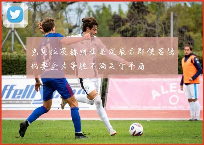 克瓦拉茨赫利亚坚定表示即使客场也要全力争胜不满足于平局
