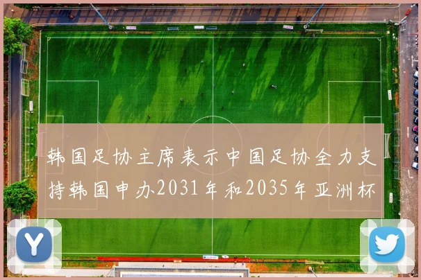 韩国足协主席表示中国足协全力支持韩国申办2031年和2035年亚洲杯赛事