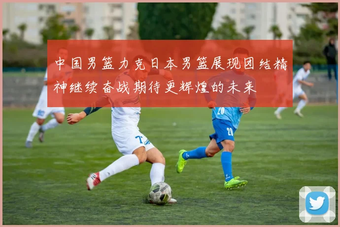 中国男篮力克日本男篮展现团结精神继续奋战期待更辉煌的未来