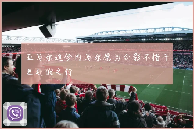 亚马尔追梦内马尔愿为合影不惜千里赴俄之行