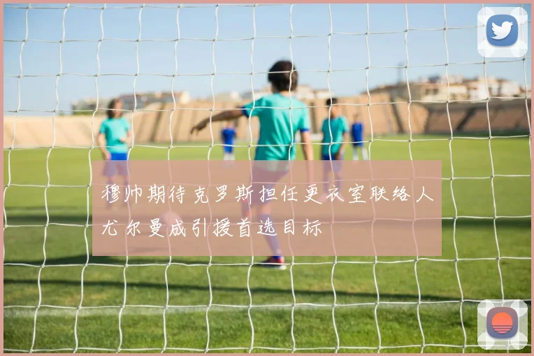 穆帅期待克罗斯担任更衣室联络人尤尔曼成引援首选目标